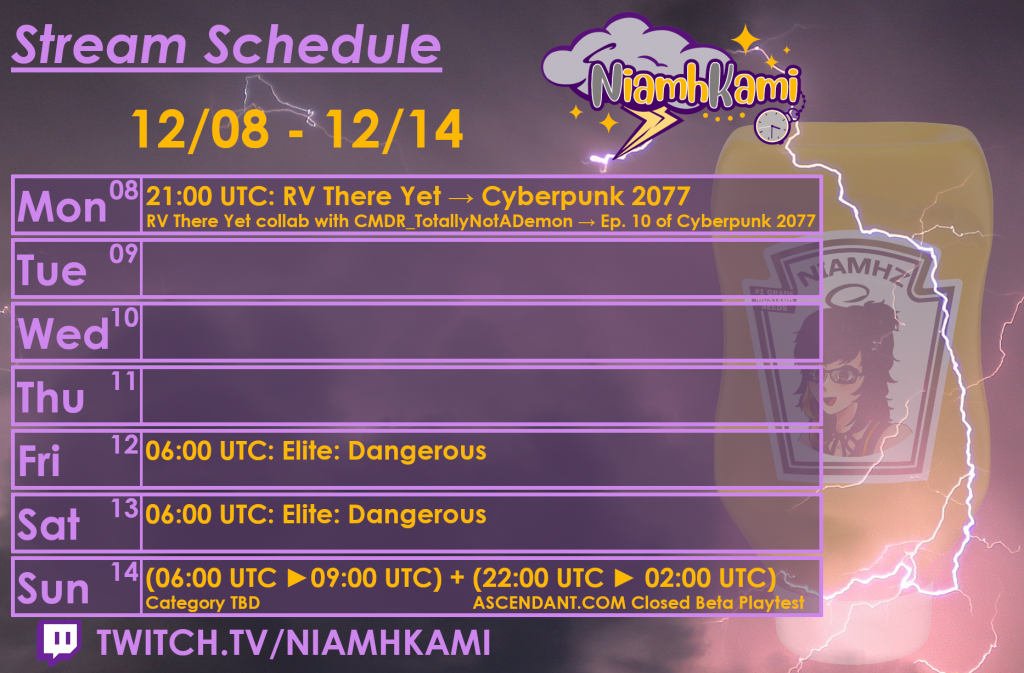 21:00 UTC 12/08 - RV There Yet with CMDR_TotallyNotADemon, then Cyberpunk 2077
06:00 UTC 12/12 - Elite: Dangerous
06:00 UTC 12/13 - Elite: Dangerous
06:00 UTC 12/14 - Category TBD
22:00 UTC 12/14 - ASCENDANT.COM Closed Beta Playtest