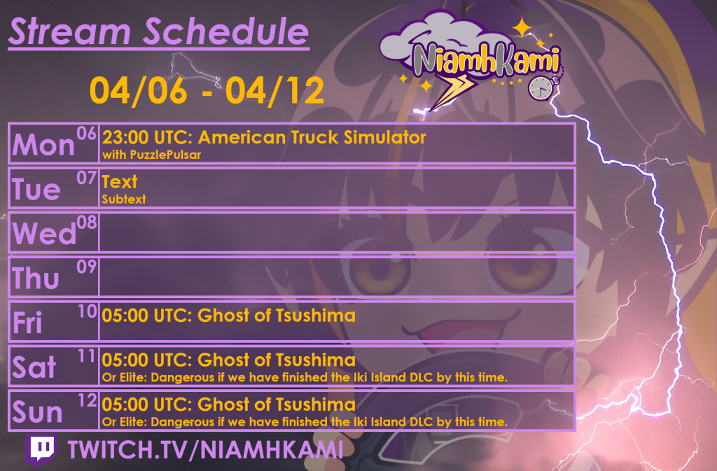 23:00 UTC 04/06 - American Truck Simluator with PuzzlePulsar
05:00 UTC 04/10 - Ghost of Tsushima
05:00 UTC 04/11 - Ghost of Tsushima, fallback to Elite if GoT completed.
05:00 UTC 04/12 - Ghost of Tsushima, fallback to Elite if GoT completed.