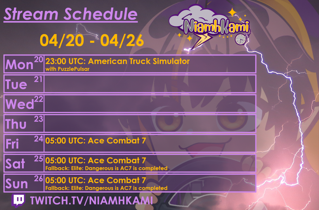 23:00 UTC 04/20 - American Truck Simulator with Puzzle Pulsar
05:00 UTC 04/24 - Ace Combat 7
05:00 UTC 04/25 - Ace Combat 7 (fallback: Elite: Dangerous)
05:00 UTC 04/26 - Ace Combat 7 (Fallback: Elite: Dangerous)